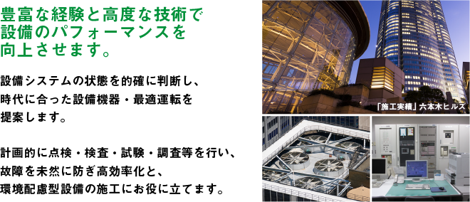 豊富な経験と高度な技術で設備のパフォーマンスを向上させます。設備システムの状態を的確に判断し、時代に合った設備機器・最適運転を提案します。計画的に点検・検査・試験・調査等を行い、故障を未然に防ぎ高効率化と、環境配慮型設備の施工にお役に立てます。