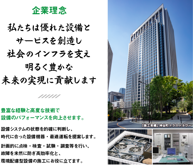 豊富な経験と高度な技術で設備のパフォーマンスを向上させます。設備システムの状態を的確に判断し、時代に合った設備機器・最適運転を提案します。計画的に点検・検査・試験・調査等を行い、故障を未然に防ぎ高効率化と、環境配慮型設備の施工にお役に立てます。